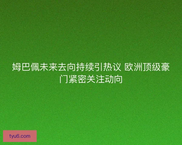 姆巴佩未来去向持续引热议 欧洲顶级豪门紧密关注动向