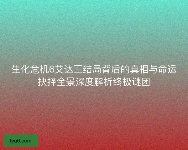 生化危机6艾达王结局背后的真相与命运抉择全景深度解析终极谜团