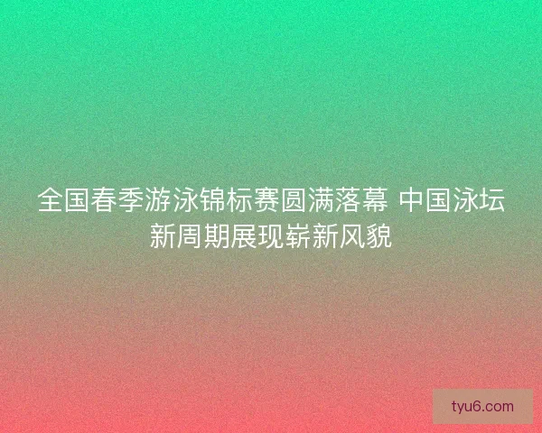 全国春季游泳锦标赛圆满落幕 中国泳坛新周期展现崭新风貌