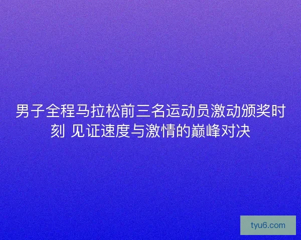 男子全程马拉松前三名运动员激动颁奖时刻 见证速度与激情的巅峰对决