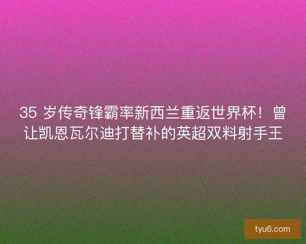 35 岁传奇锋霸率新西兰重返世界杯！曾让凯恩瓦尔迪打替补的英超双料射手王