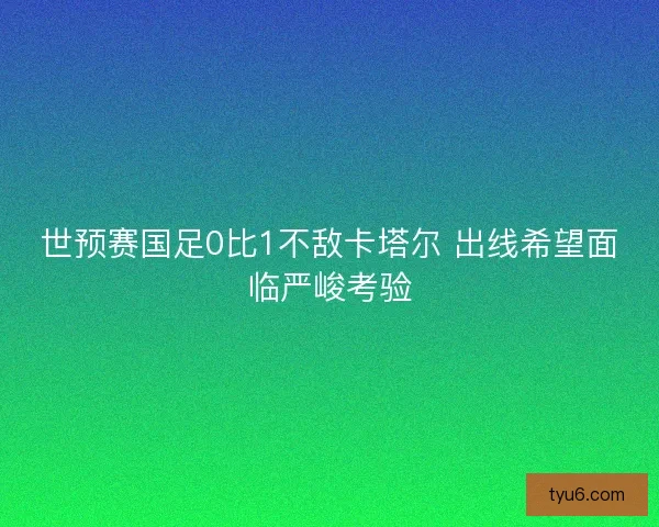 世预赛国足0比1不敌卡塔尔 出线希望面临严峻考验