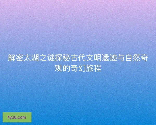 解密太湖之谜探秘古代文明遗迹与自然奇观的奇幻旅程