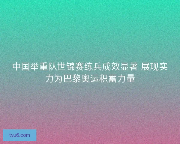 中国举重队世锦赛练兵成效显著 展现实力为巴黎奥运积蓄力量
