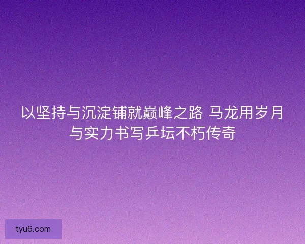 以坚持与沉淀铺就巅峰之路 马龙用岁月与实力书写乒坛不朽传奇