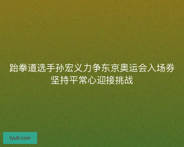 跆拳道选手孙宏义力争东京奥运会入场券坚持平常心迎接挑战