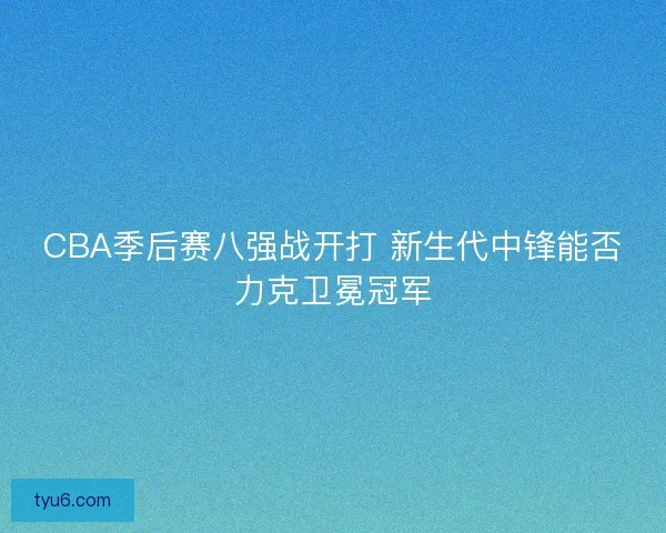 CBA季后赛八强战开打 新生代中锋能否力克卫冕冠军
