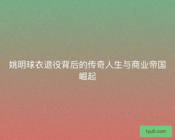 姚明球衣退役背后的传奇人生与商业帝国崛起