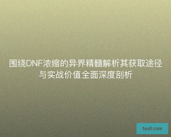 围绕DNF浓缩的异界精髓解析其获取途径与实战价值全面深度剖析