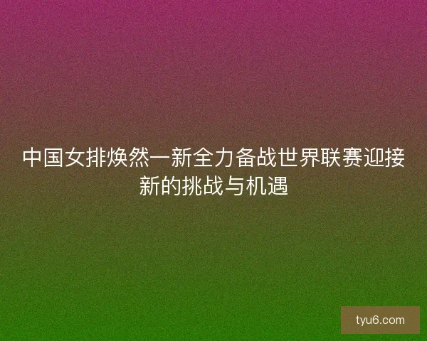 中国女排焕然一新全力备战世界联赛迎接新的挑战与机遇