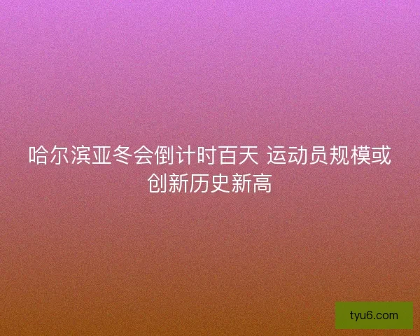 哈尔滨亚冬会倒计时百天 运动员规模或创新历史新高