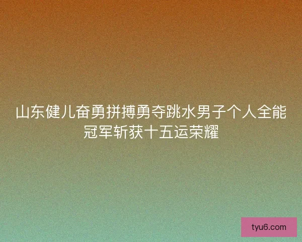 山东健儿奋勇拼搏勇夺跳水男子个人全能冠军斩获十五运荣耀